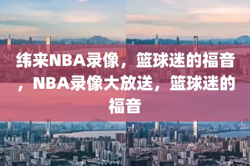 纬来NBA录像，篮球迷的福音，NBA录像大放送，篮球迷的福音