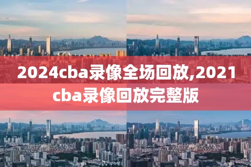 2024cba录像全场回放,2021cba录像回放完整版