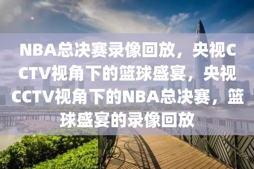 NBA总决赛录像回放，央视CCTV视角下的篮球盛宴，央视CCTV视角下的NBA总决赛，篮球盛宴的录像回放