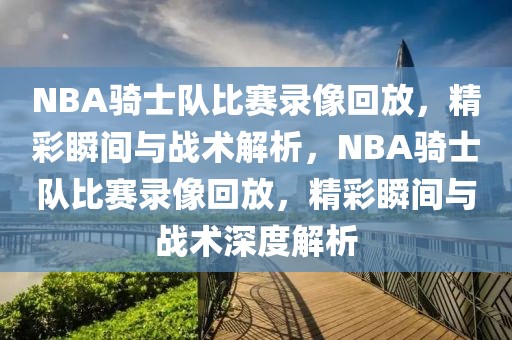 NBA骑士队比赛录像回放，精彩瞬间与战术解析，NBA骑士队比赛录像回放，精彩瞬间与战术深度解析