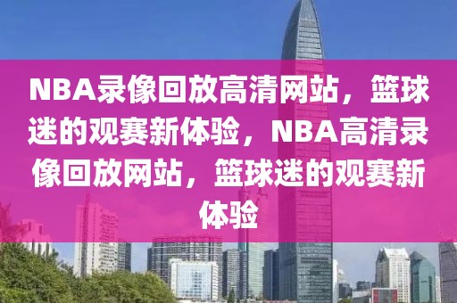 NBA录像回放高清网站，篮球迷的观赛新体验，NBA高清录像回放网站，篮球迷的观赛新体验