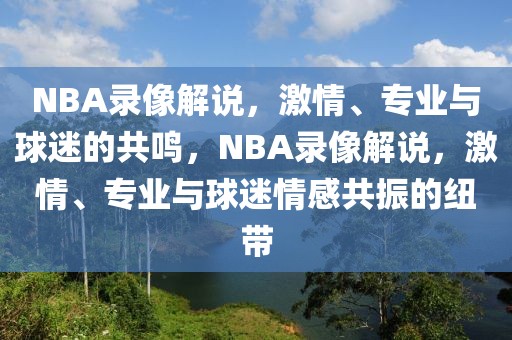 NBA录像解说，激情、专业与球迷的共鸣，NBA录像解说，激情、专业与球迷情感共振的纽带