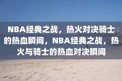 NBA经典之战，热火对决骑士的热血瞬间，NBA经典之战，热火与骑士的热血对决瞬间