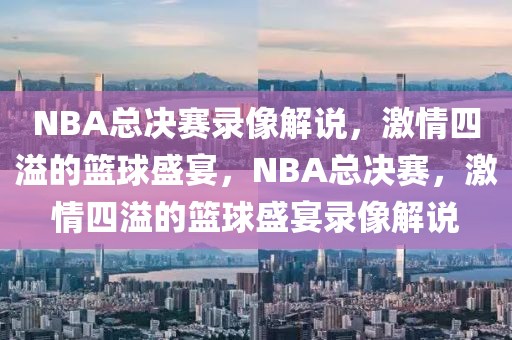 NBA总决赛录像解说，激情四溢的篮球盛宴，NBA总决赛，激情四溢的篮球盛宴录像解说