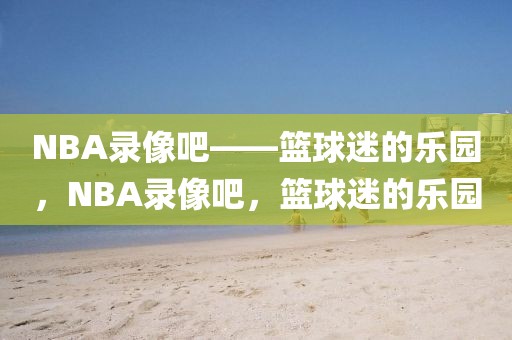 NBA录像吧——篮球迷的乐园，NBA录像吧，篮球迷的乐园