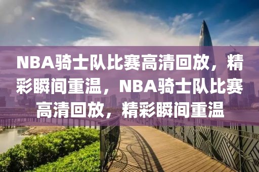 NBA骑士队比赛高清回放，精彩瞬间重温，NBA骑士队比赛高清回放，精彩瞬间重温