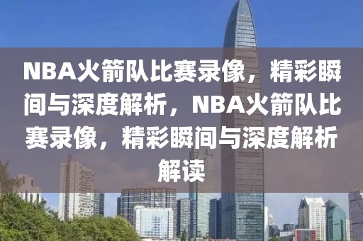 NBA火箭队比赛录像，精彩瞬间与深度解析，NBA火箭队比赛录像，精彩瞬间与深度解析解读