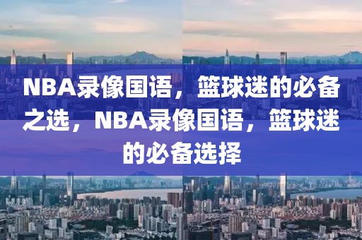 NBA录像国语，篮球迷的必备之选，NBA录像国语，篮球迷的必备选择