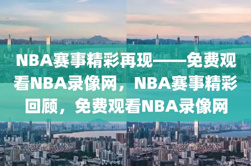 NBA赛事精彩再现——免费观看NBA录像网，NBA赛事精彩回顾，免费观看NBA录像网