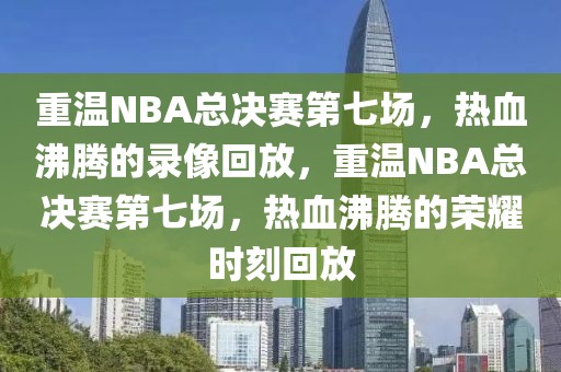 重温NBA总决赛第七场，热血沸腾的录像回放，重温NBA总决赛第七场，热血沸腾的荣耀时刻回放