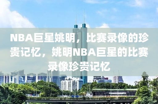 NBA巨星姚明，比赛录像的珍贵记忆，姚明NBA巨星的比赛录像珍贵记忆