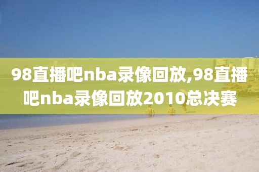 98直播吧nba录像回放,98直播吧nba录像回放2010总决赛