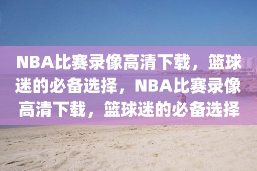 NBA比赛录像高清下载，篮球迷的必备选择，NBA比赛录像高清下载，篮球迷的必备选择