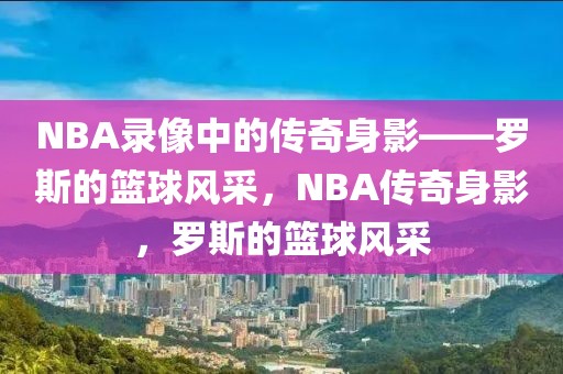 NBA录像中的传奇身影——罗斯的篮球风采，NBA传奇身影，罗斯的篮球风采