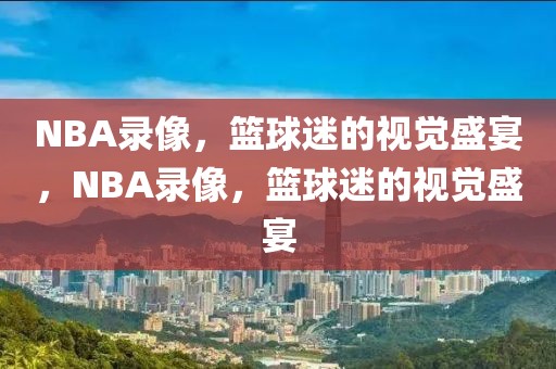 NBA录像，篮球迷的视觉盛宴，NBA录像，篮球迷的视觉盛宴