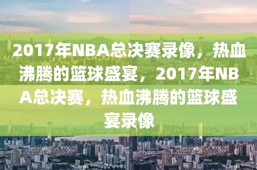 2017年NBA总决赛录像，热血沸腾的篮球盛宴，2017年NBA总决赛，热血沸腾的篮球盛宴录像