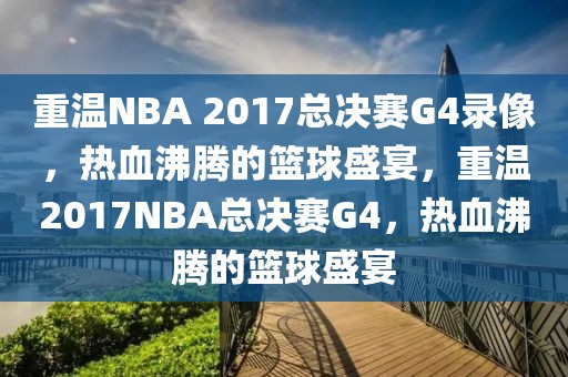 重温NBA 2017总决赛G4录像，热血沸腾的篮球盛宴，重温2017NBA总决赛G4，热血沸腾的篮球盛宴