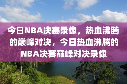 今日NBA决赛录像，热血沸腾的巅峰对决，今日热血沸腾的NBA决赛巅峰对决录像