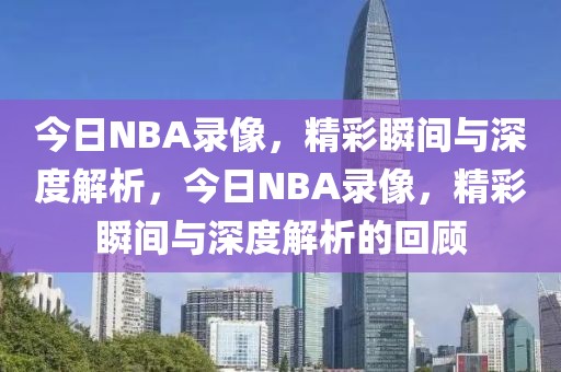 今日NBA录像，精彩瞬间与深度解析，今日NBA录像，精彩瞬间与深度解析的回顾