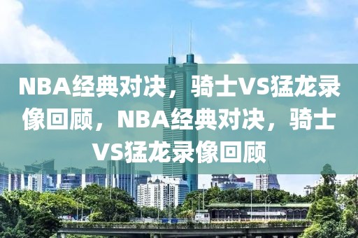 NBA经典对决，骑士VS猛龙录像回顾，NBA经典对决，骑士VS猛龙录像回顾