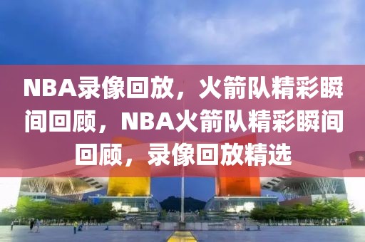 NBA录像回放，火箭队精彩瞬间回顾，NBA火箭队精彩瞬间回顾，录像回放精选