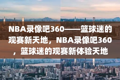 NBA录像吧360——篮球迷的观赛新天地，NBA录像吧360，篮球迷的观赛新体验天地