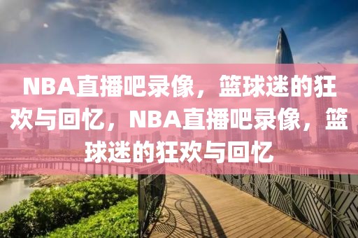 NBA直播吧录像，篮球迷的狂欢与回忆，NBA直播吧录像，篮球迷的狂欢与回忆