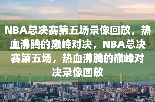 NBA总决赛第五场录像回放，热血沸腾的巅峰对决，NBA总决赛第五场，热血沸腾的巅峰对决录像回放