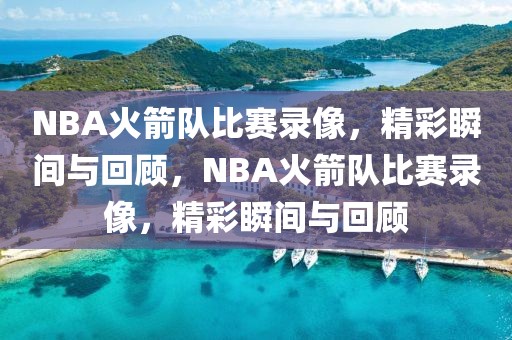 NBA火箭队比赛录像，精彩瞬间与回顾，NBA火箭队比赛录像，精彩瞬间与回顾