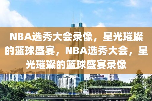 NBA选秀大会录像，星光璀璨的篮球盛宴，NBA选秀大会，星光璀璨的篮球盛宴录像