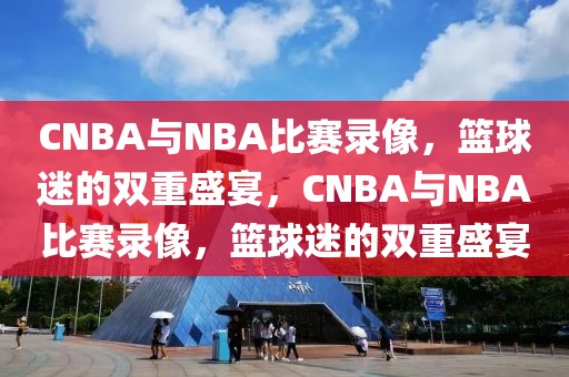 CNBA与NBA比赛录像，篮球迷的双重盛宴，CNBA与NBA比赛录像，篮球迷的双重盛宴