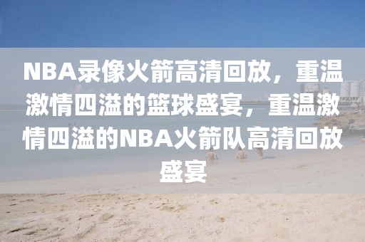 NBA录像火箭高清回放，重温激情四溢的篮球盛宴，重温激情四溢的NBA火箭队高清回放盛宴