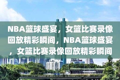 NBA篮球盛宴，女篮比赛录像回放精彩瞬间，NBA篮球盛宴，女篮比赛录像回放精彩瞬间