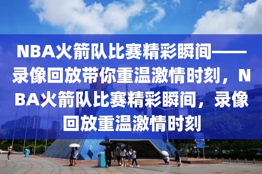 NBA火箭队比赛精彩瞬间——录像回放带你重温激情时刻，NBA火箭队比赛精彩瞬间，录像回放重温激情时刻